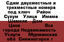 Сдам двухместные и трехместные номера под ключ. › Район ­ Сухум › Улица ­ Имама-Шамиля › Дом ­ 63 › Цена ­ 1000-1500 - Все города Недвижимость » Услуги   . Мурманская обл.,Снежногорск г.